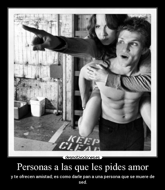 Personas a las que les pides amor - y te ofrecen amistad; es como darle pan a una persona que se muere de sed.