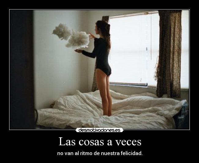 Las cosas a veces - no van al ritmo de nuestra felicidad.