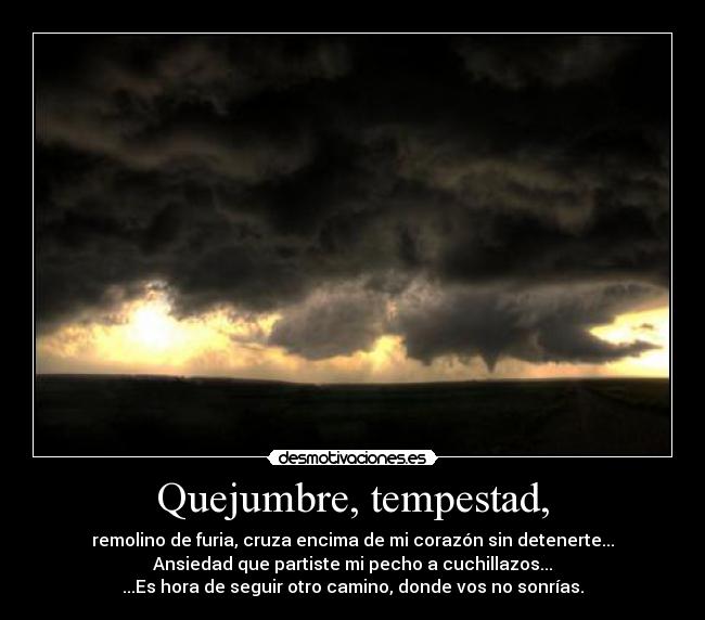 Quejumbre, tempestad, - remolino de furia, cruza encima de mi corazón sin detenerte...
Ansiedad que partiste mi pecho a cuchillazos...
...Es hora de seguir otro camino, donde vos no sonrías.