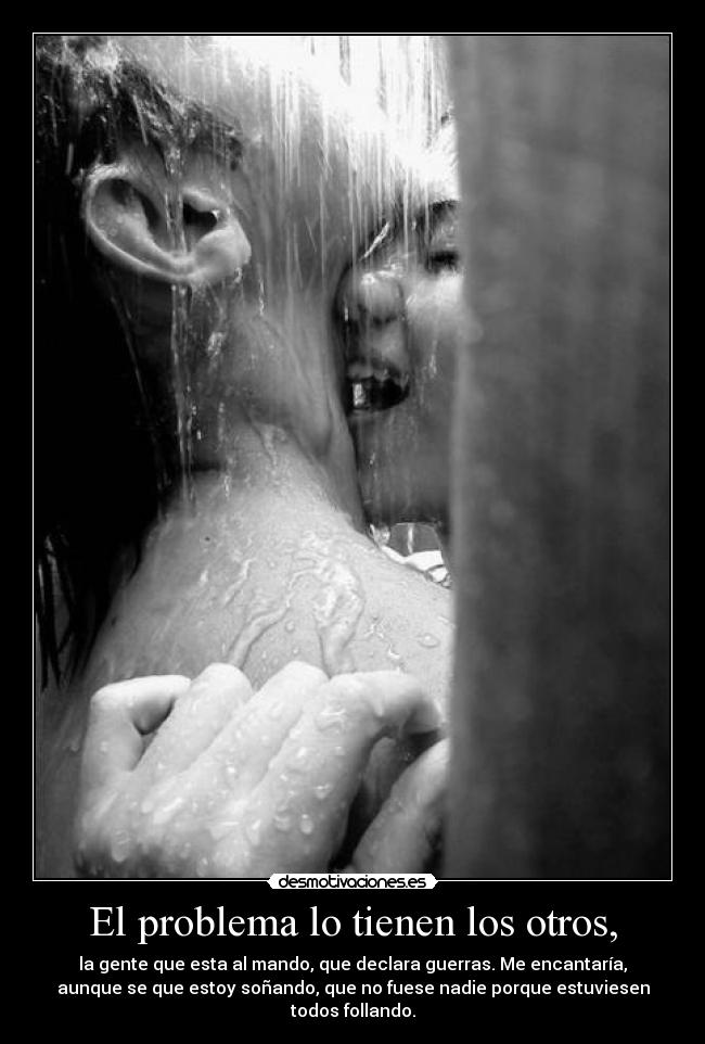 El problema lo tienen los otros, - la gente que esta al mando, que declara guerras. Me encantaría,
aunque se que estoy soñando, que no fuese nadie porque estuviesen
todos follando.