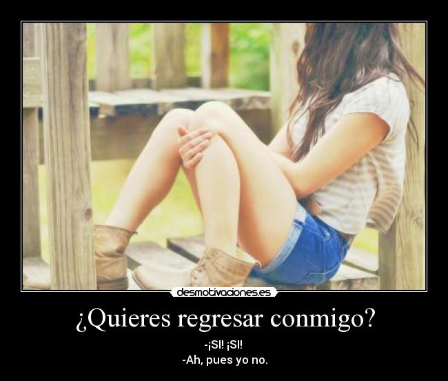¿Quieres regresar conmigo? - -¡SI! ¡SI! 
-Ah, pues yo no.