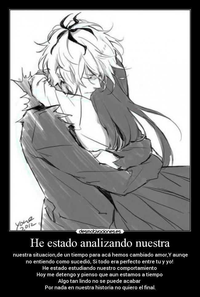 He estado analizando nuestra - nuestra situacion,de un tiempo para acá hemos cambiado amor,Y aunqe
no entiendo como sucedió, Si todo era perfecto entre tu y yo!
He estado estudiando nuestro comportamiento
Hoy me detengo y pienso que aun estamos a tiempo
Algo tan lindo no se puede acabar
Por nada en nuestra historia no quiero el final.