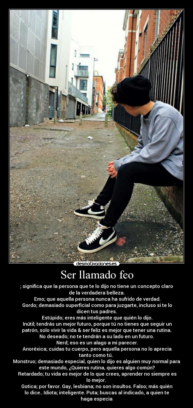 Ser llamado feo - ; significa que la persona que te lo dijo no tiene un concepto claro
de la verdadera belleza.
Emo; que aquella persona nunca ha sufrido de verdad.
Gordo; demasiado superficial como para juzgarte, incluso si te lo
dicen tus padres.
Estúpido; eres más inteligente que quién lo dijo.
Inútil; tendrás un mejor futuro, porque tú no tienes que seguir un
patrón, solo vivir la vida & ser feliz es mejor que tener una rutina.
No deseado; no te tendrán a su lado en un futuro.
Nerd; eso es un alago a mi parecer.
Anoréxica; cuidas tu cuerpo, pero aquella persona no lo aprecia
tanto como tú.
Monstruo; demasiado especial, quien lo dijo es alguien muy normal para
este mundo, ¿Quieres rutina, quieres algo común?
Retardado; tu vida es mejor de lo que crees, aprender no siempre es
lo mejor.
Gotica; por favor. Gay, lesbiana; no son insultos. Falso; más quién
lo dice.. Idiota; inteligente. Puta; buscas al indicado, a quien te
haga especia