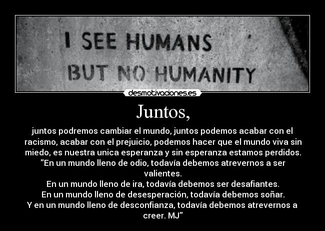 Juntos, - juntos podremos cambiar el mundo, juntos podemos acabar con el
racismo, acabar con el prejuicio, podemos hacer que el mundo viva sin
miedo, es nuestra unica esperanza y sin esperanza estamos perdidos.
En un mundo lleno de odio, todavía debemos atrevernos a ser
valientes.
En un mundo lleno de ira, todavía debemos ser desafiantes.
En un mundo lleno de desesperación, todavía debemos soñar.
Y en un mundo lleno de desconfianza, todavía debemos atrevernos a
creer. MJ
