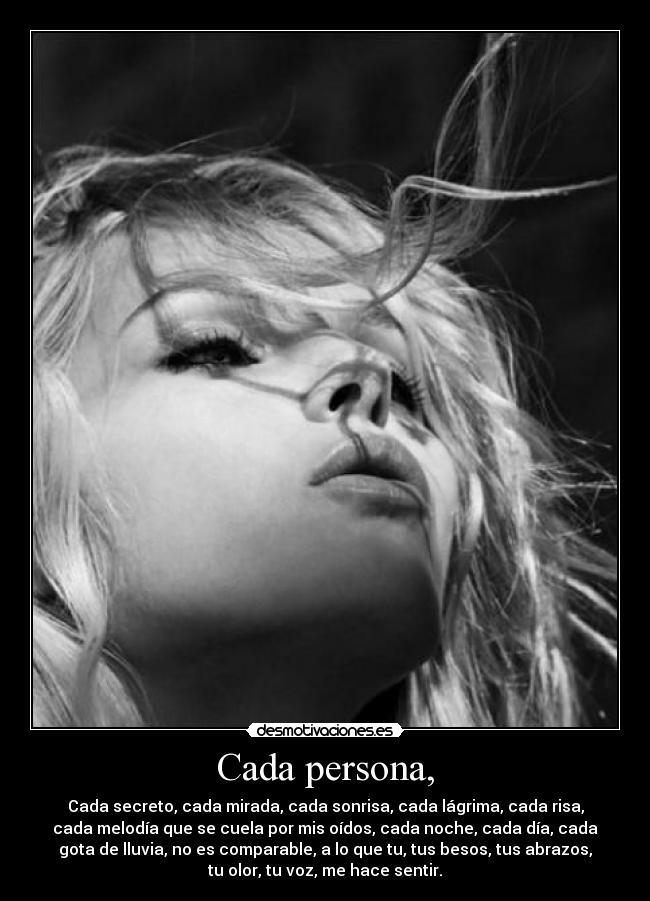 Cada persona, - Cada secreto, cada mirada, cada sonrisa, cada lágrima, cada risa,
cada melodía que se cuela por mis oídos, cada noche, cada día, cada
gota de lluvia, no es comparable, a lo que tu, tus besos, tus abrazos,
tu olor, tu voz, me hace sentir.