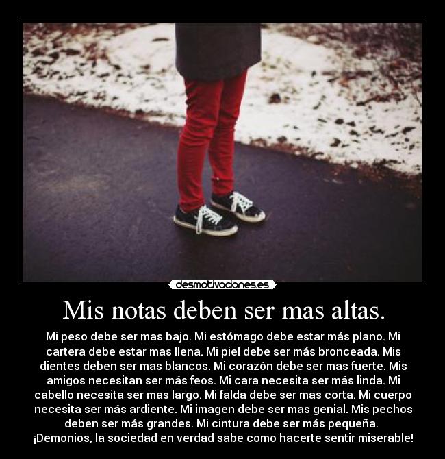 Mis notas deben ser mas altas. - Mi peso debe ser mas bajo. Mi estómago debe estar más plano. Mi
cartera debe estar mas llena. Mi piel debe ser más bronceada. Mis
dientes deben ser mas blancos. Mi corazón debe ser mas fuerte. Mis
amigos necesitan ser más feos. Mi cara necesita ser más linda. Mi
cabello necesita ser mas largo. Mi falda debe ser mas corta. Mi cuerpo
necesita ser más ardiente. Mi imagen debe ser mas genial. Mis pechos
deben ser más grandes. Mi cintura debe ser más pequeña.
¡Demonios, la sociedad en verdad sabe como hacerte sentir miserable!