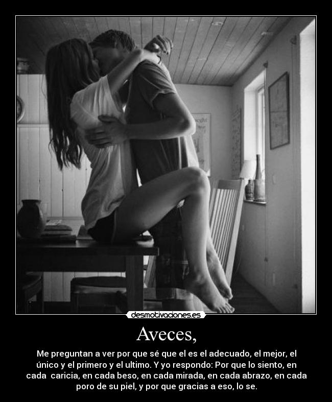 Aveces, - Me preguntan a ver por que sé que el es el adecuado, el mejor, el
único y el primero y el ultimo. Y yo respondo: Por que lo siento, en
cada caricia, en cada beso, en cada mirada, en cada abrazo, en cada
poro de su piel, y por que gracias a eso, lo se.