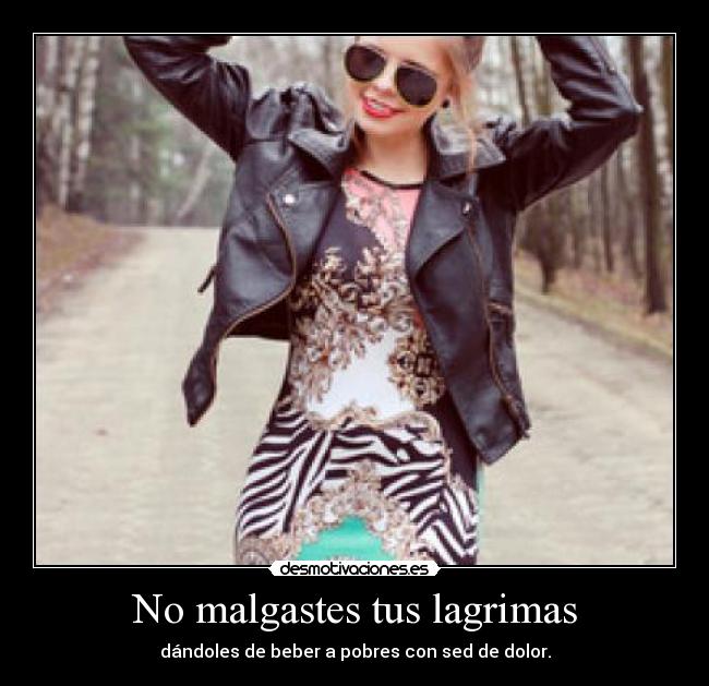 No malgastes tus lagrimas - dándoles de beber a pobres con sed de dolor.