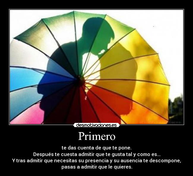 Primero - te das cuenta de que te pone.
Después te cuesta admitir que te gusta tal y como es...
Y tras admitir que necesitas su presencia y su ausencia te descompone,
pasas a admitir que le quieres.