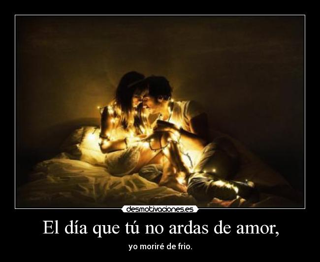 El día que tú no ardas de amor, - yo moriré de frio.
