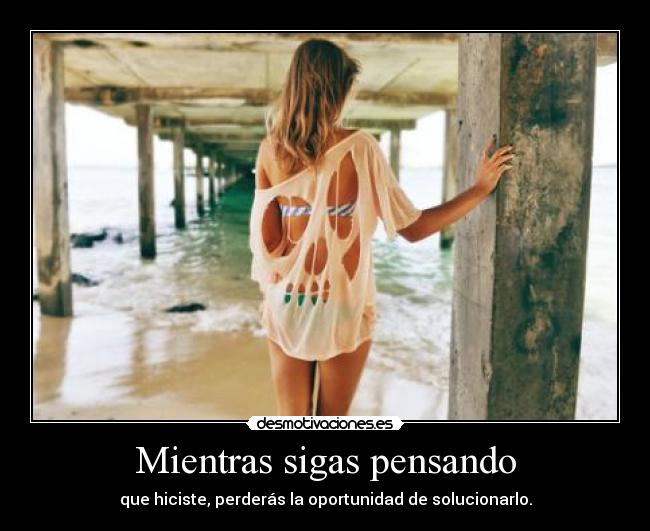 Mientras sigas pensando - que hiciste, perderás la oportunidad de solucionarlo.