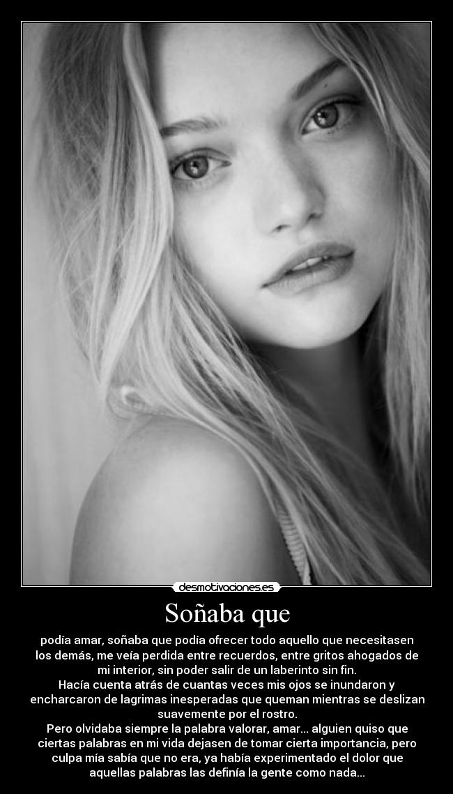 Soñaba que - podía amar, soñaba que podía ofrecer todo aquello que necesitasen
los demás, me veía perdida entre recuerdos, entre gritos ahogados de
mi interior, sin poder salir de un laberinto sin fin.
Hacía cuenta atrás de cuantas veces mis ojos se inundaron y
encharcaron de lagrimas inesperadas que queman mientras se deslizan
suavemente por el rostro.
Pero olvidaba siempre la palabra valorar, amar... alguien quiso que
ciertas palabras en mi vida dejasen de tomar cierta importancia, pero
culpa mía sabía que no era, ya había experimentado el dolor que
aquellas palabras las definía la gente como nada...