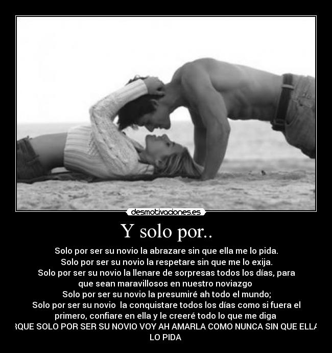 Y solo por.. - Solo por ser su novio la abrazare sin que ella me lo pida.
Solo por ser su novio la respetare sin que me lo exija.
Solo por ser su novio la llenare de sorpresas todos los días, para
que sean maravillosos en nuestro noviazgo ♥
Solo por ser su novio la presumiré ah todo el mundo;
Solo por ser su novio la conquistare todos los días como si fuera el
primero, confiare en ella y le creeré todo lo que me diga ♥
PORQUE SOLO POR SER SU NOVIO VOY AH AMARLA COMO NUNCA SIN QUE ELLA ME
LO PIDA ♥