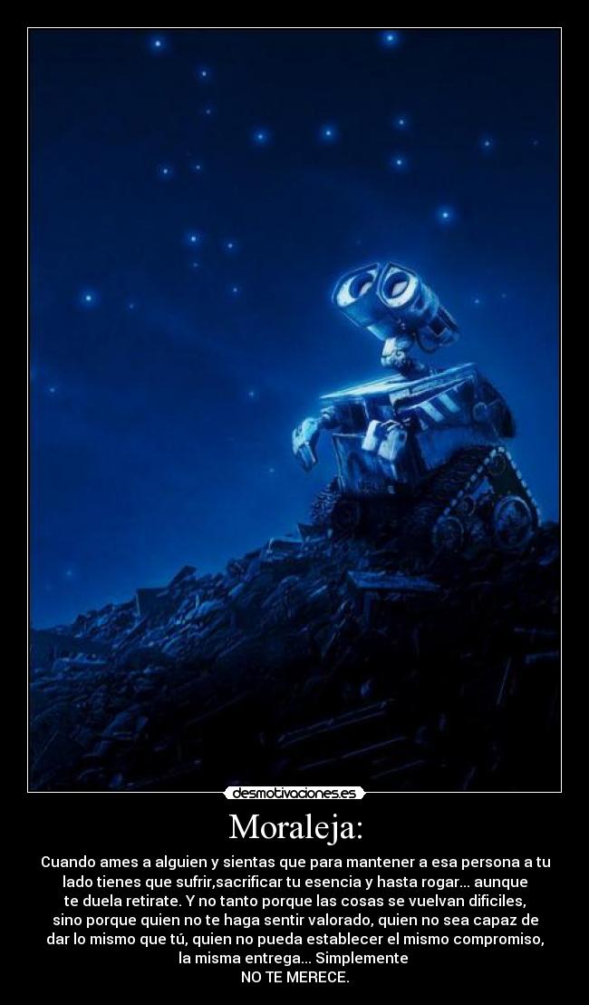 Moraleja: - Cuando ames a alguien y sientas que para mantener a esa persona a tu
lado tienes que sufrir,sacrificar tu esencia y hasta rogar... aunque
te duela retirate. Y no tanto porque las cosas se vuelvan dificiles,
sino porque quien no te haga sentir valorado, quien no sea capaz de
dar lo mismo que tú, quien no pueda establecer el mismo compromiso,
la misma entrega... Simplemente
NO TE MERECE.