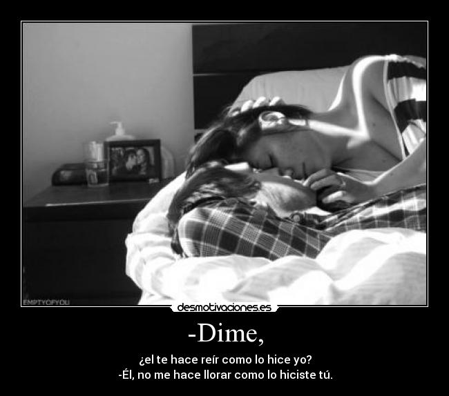 -Dime, - ¿el te hace reír como lo hice yo?
-Él, no me hace llorar como lo hiciste tú.