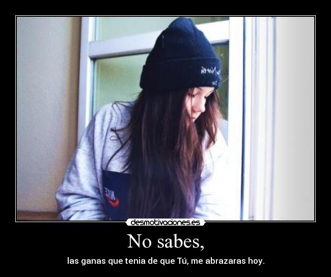 No sabes, - las ganas que tenia de que Tú, me abrazaras hoy.