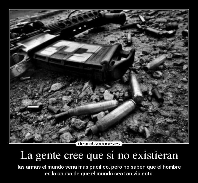 La gente cree que si no existieran - las armas el mundo seria mas pacifico, pero no saben que el hombre
es la causa de que el mundo sea tan violento.