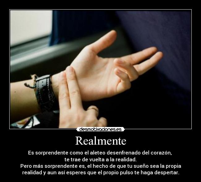 Realmente - Es sorprendente como el aleteo desenfrenado del corazón, 
te trae de vuelta a la realidad.
Pero más sorprendente es, el hecho de que tu sueño sea la propia
realidad y aun así esperes que el propio pulso te haga despertar.