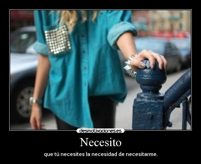 Necesito - que tú necesites la necesidad de necesitarme.