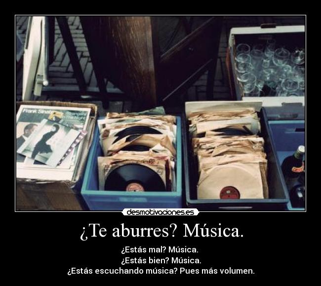 ¿Te aburres? Música. - ¿Estás mal? Música. 
¿Estás bien? Música.
¿Estás escuchando música? Pues más volumen.