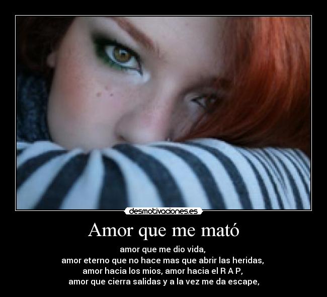 Amor que me mató - amor que me dio vida,
amor eterno que no hace mas que abrir las heridas,
amor hacia los mios, amor hacia el R A P,
amor que cierra salidas y a la vez me da escape,