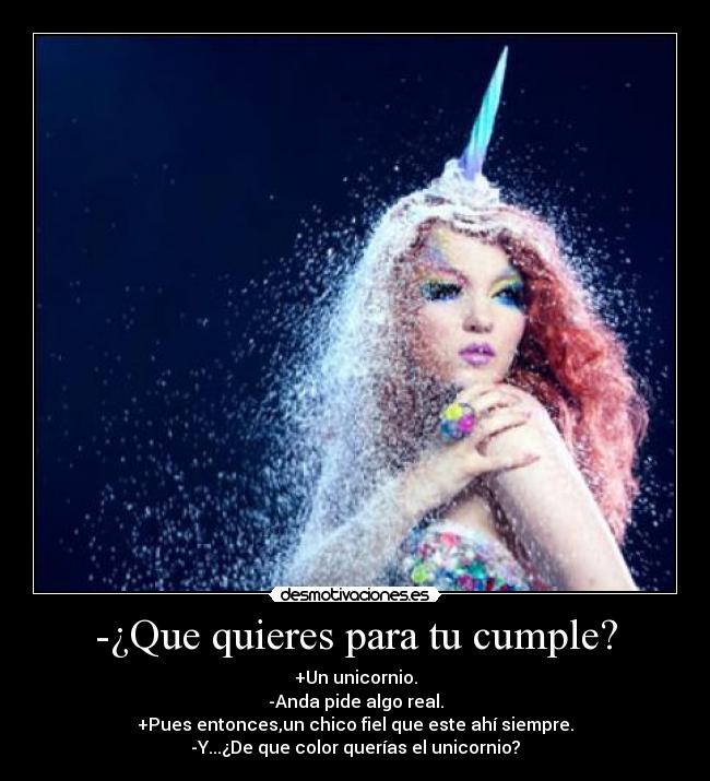 -¿Que quieres para tu cumple? - +Un unicornio.
-Anda pide algo real.
+Pues entonces,un chico fiel que este ahí siempre.
-Y...¿De que color querías el unicornio?