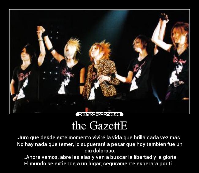 the GazettE - Juro que desde este momento viviré la vida que brilla cada vez más.
No hay nada que temer, lo supueraré a pesar que hoy tambien fue un día doloroso.
...Ahora vamos, abre las alas y ven a buscar la libertad y la gloria.
El mundo se extiende a un lugar, seguramente esperará por ti...