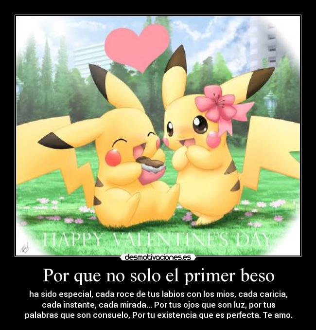 Por que no solo el primer beso - ha sido especial, cada roce de tus labios con los mios, cada caricia,
cada instante, cada mirada... Por tus ojos que son luz, por tus
palabras que son consuelo, Por tu existencia que es perfecta. Te amo.