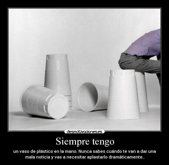 Siempre tengo - un vaso de plástico en la mano. Nunca sabes cuándo te van a dar una
mala noticia y vas a necesitar aplastarlo dramáticamente..