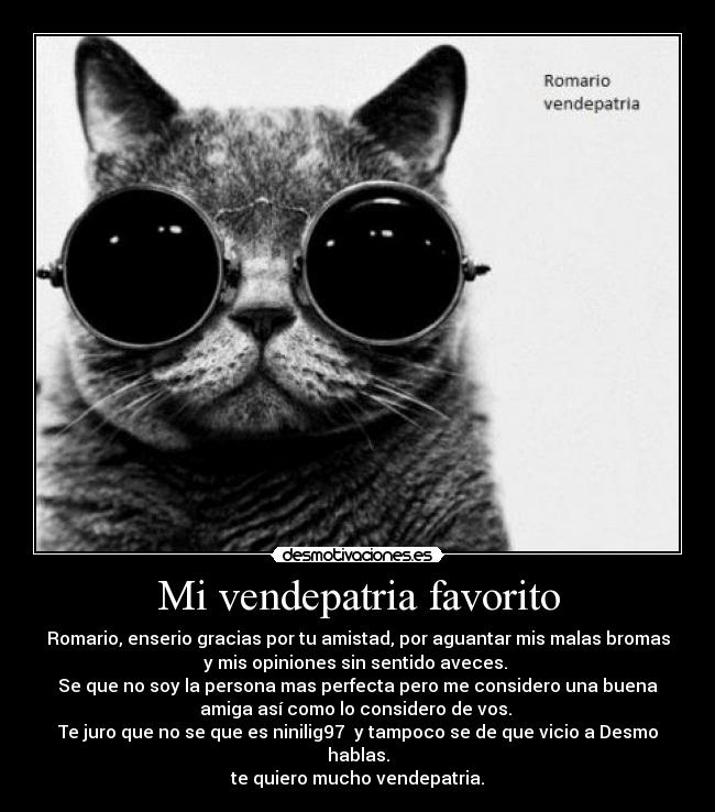 Mi vendepatria favorito - Romario, enserio gracias por tu amistad, por aguantar mis malas bromas
y mis opiniones sin sentido aveces.
Se que no soy la persona mas perfecta pero me considero una buena
amiga así como lo considero de vos.
Te juro que no se que es ninilig97 y tampoco se de que vicio a Desmo
hablas.
te quiero mucho vendepatria.