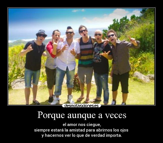 Porque aunque a veces - el amor nos ciegue,
siempre estará la amistad para abrirnos los ojos
y hacernos ver lo que de verdad importa.