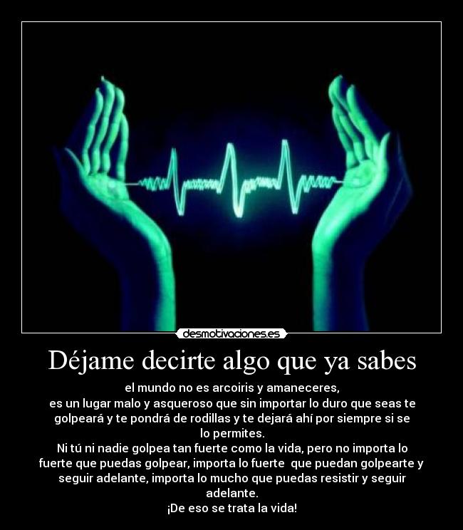 Déjame decirte algo que ya sabes - el mundo no es arcoiris y amaneceres,
es un lugar malo y asqueroso que sin importar lo duro que seas te
golpeará y te pondrá de rodillas y te dejará ahí por siempre si se
lo permites.
Ni tú ni nadie golpea tan fuerte como la vida, pero no importa lo
fuerte que puedas golpear, importa lo fuerte que puedan golpearte y
seguir adelante, importa lo mucho que puedas resistir y seguir
adelante.
¡De eso se trata la vida!