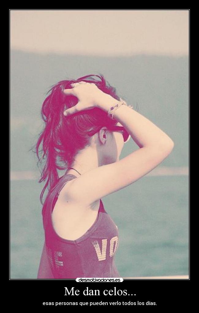 Me dan celos... - esas personas que pueden verlo todos los días.