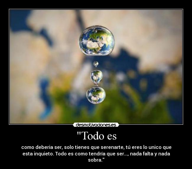 Todo es - como deberia ser, solo tienes que serenarte, tú eres lo unico que
esta inquieto. Todo es como tendría que ser..., nada falta y nada
sobra.