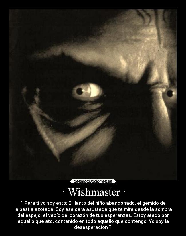 · Wishmaster · -  Para ti yo soy esto: El llanto del niño abandonado, el gemido de
la bestia azotada. Soy esa cara asustada que te mira desde la sombra
del espejo, el vacío del corazón de tus esperanzas. Estoy atado por
aquello que ato, contenido en todo aquello que contengo. Yo soy la
desesperación .