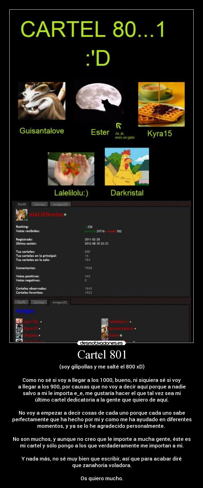 Cartel 801 - (soy gilipollas y me salté el 800 xD)

Como no sé si voy a llegar a los 1000, bueno, ni siquiera sé si voy
a llegar a los 900, por causas que no voy a decir aquí porque a nadie
salvo a mi le importa e_e, me gustaría hacer el que tal vez sea mi
último cartel dedicatoria a la gente que quiero de aquí.

No voy a empezar a decir cosas de cada uno porque cada uno sabe
perfectamente que ha hecho por mi y como me ha ayudado en diferentes
momentos, y ya se lo he agradecido personalmente. 

No son muchos, y aunque no creo que le importe a mucha gente, éste es
mi cartel y sólo pongo a los que verdaderamente me importan a mi.

Y nada más, no sé muy bien que escribir, así que para acabar diré
que zanahoria voladora.

Os quiero mucho.