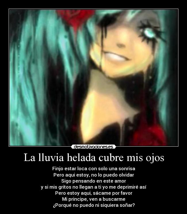 La lluvia helada cubre mis ojos - Finjo estar loca con solo una sonrisa
Pero aqui estoy, no lo puedo olvidar
Sigo pensando en este amor
y si mis gritos no llegan a ti yo me deprimiré así
Pero estoy aqui, sácame por favor
Mi principe, ven a buscarme
¿Porqué no puedo ni siquiera soñar?