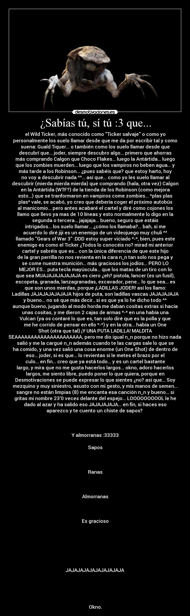 ¿Sabías tú, sí tú :3 que... - el Wild Ticker, más conocido como Ticker salvaje o como yo
personalmente los suelo llamar desde que me da por escribir tal y como
suena: Guald Tiquer... o también como los suelo llamar desde que
descubrí que... joder, siempre descubro algo... primero que ahorras
más comprando Calgon que Choco Flakes... luego la Antártida... luego
que los zombies muerden... luego que los vampiros no beben agua... y
más tarde a los Robinson... ¿pues sabéis que? que estoy harto, hoy
no voy a descubrir nada ^^... así que... como yo les suelo llamar al
descubrir (mierda mierda mierda) que comprando (hala, otra vez) Calgon
en la Antártida (WTF?) de la tienda de los Robinson (como mejora
esto...) que se tranformaron en vampiros come zombies... *plas plas
plas* vale, se acabó, yo creo que debería coger el próximo autobús
al manicomio... pero antes acabaré el cartel y diré como cojones los
llamo que llevo ya mas de 10 líneas y esto normalmente lo digo en la
segunda o tercera... jajajaja... bueno, seguro que estáis
intrigados... los suelo llamar... ¿cómo los llamaba?... bah, si me
acuerdo lo diré jiji es un enemigo de un videojuego muy chuli ^^
llamado Gears of War 3 :DDD estoy super viciado *-*, bien, pues este
enemigo es como el Ticker ¿Todos lo conocéis no? mirad mi anterior
cartel y sabréis que es... con la única diferencia de que este hijo
de la gran perrilla no nos revienta en la cara n_n tan solo nos pega y
se come nuestra munición... más graciosos los jodíos... PERO LO
MEJOR ES... puta tecla mayúscula... que los matas de un tiro con lo
que sea MUAJAJAJAJAJAJA es ciero ¿eh? pistola, lancer (es un fusil),
escopeta, granada, lanzagranadas, excavador, pene... lo que sea... es
que son unos mierdas, porque ¡LADILLAS JODER! así los llamo:
Ladillas JAJAJAJAJAJAJA hijos de puta, son ladillas vascas JAJAJAJAJA
y bueno... no sé que más decir.. si es que ya lo he dicho todo ^^
aunque bueno, jugando al modo horda me daban cositas extras si hacía
unas cositas, y me dieron 2 cajas de armas *-* en una había una
Vulcan (ya os contaré lo que es, tan solo diré que es la polla y que
me he corrido de pensar en ello *-*) y en la otra... había un One
Shot (otra que tal) ¡Y UNA PUTA LADILLA! MALDITA
SEAAAAAAAAAAAAAAAAAAAAA, pero me dio igual n_n porque no hizo nada,
salió y me la cargué n_n además cuando te las cargas sale lo que se
ha comido, y una vez salió una cosa enorme (un One Shot) de dentro de
eso... joder, si es que... lo revientas si le metes el brazo por el
culo... en fin... creo que ya está todo... y es un cartel bastante
largo, y mira que no me gusta hacerlos largos... okno, adoro hacerlos
largos, me siento libre, puedo poner lo que quiera, porque en
Desmotivaciones se puede expresar lo que sientes ¿no? así que... Soy
mezquino y muy siniestro, asusto con mi gesto, y mis manos de semen...
sangre no están limpias (8) me encanta esa canción n_n y bueno... si
gritas mi nombre 230 veces delante del espejo... LOOOOOOOOOL le he
dado al azar y ha salido eso JAJAJAJAJA... en fin, si haces eso
aparezco y te cuento un chiste de sapos? 



Y almorranas :33333

Sapos



Ranas



Almorranas



Es gracioso







JAJAJAJAJAJAJAJAJAJA





Okno.