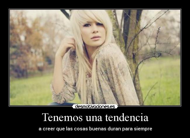 Tenemos una tendencia - a creer que las cosas buenas duran para siempre