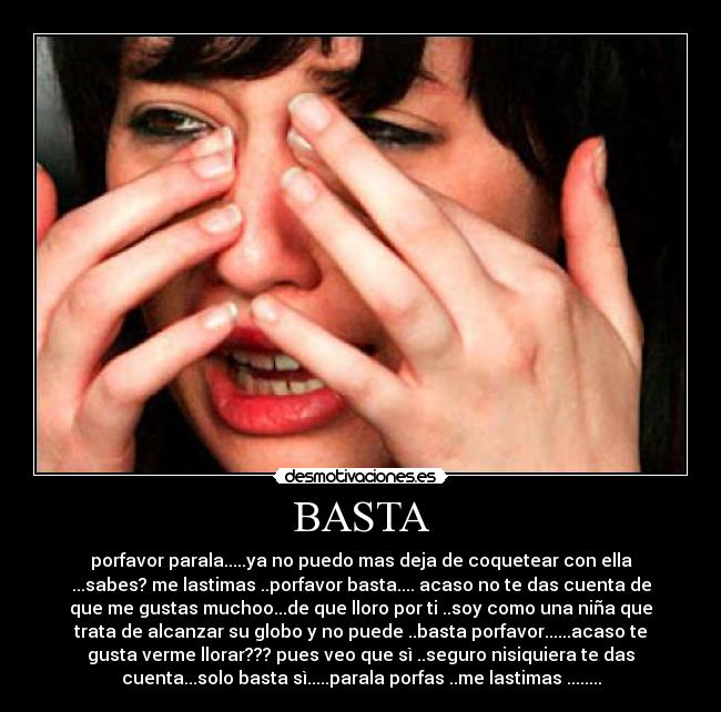 BASTA - porfavor parala.....ya no puedo mas deja de coquetear con ella
...sabes? me lastimas ..porfavor basta.... acaso no te das cuenta de
que me gustas muchoo...de que lloro por ti ..soy como una niña que
trata de alcanzar su globo y no puede ..basta porfavor......acaso te
gusta verme llorar??? pues veo que sì ..seguro nisiquiera te das
cuenta...solo basta sì.....parala porfas ..me lastimas ........
