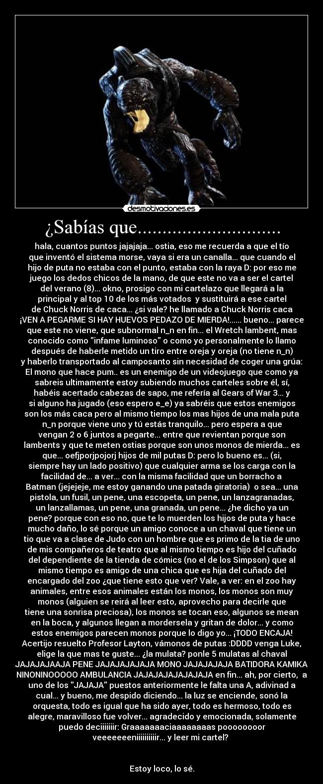 ¿Sabías que............................. - hala, cuantos puntos jajajaja... ostia, eso me recuerda a que el tío
que inventó el sistema morse, vaya si era un canalla... que cuando el
hijo de puta no estaba con el punto, estaba con la raya D: por eso me
juego los dedos chicos de la mano, de que este no va a ser el cartel
del verano (8)... okno, prosigo con mi cartelazo que llegará a la
principal y al top 10 de los más votados  y sustituirá a ese cartel
de Chuck Norris de caca... ¿si vale? he llamado a Chuck Norris caca
¡VEN A PEGARME SI HAY HUEVOS PEDAZO DE MIERDA!...... bueno... parece
que este no viene, que subnormal n_n en fin... el Wretch lambent, mas
conocido como infame luminoso o como yo personalmente lo llamo
después de haberle metido un tiro entre oreja y oreja (no tiene n_n)
y haberlo transportado al camposanto sin necesidad de coger una grúa:
El mono que hace pum.. es un enemigo de un videojuego que como ya
sabreis ultimamente estoy subiendo muchos carteles sobre él, sí,
habéis acertado cabezas de sapo, me refería al Gears of War 3... y
si alguno ha jugado (eso espero e_e) ya sabréis que estos enemigos
son los más caca pero al mismo tiempo los mas hijos de una mala puta
n_n porque viene uno y tú estás tranquilo... pero espera a que
vengan 2 o 6 juntos a pegarte... entre que revientan porque son
lambents y que te meten ostias porque son unos monos de mierda... es
que... oefjporjpojorj hijos de mil putas D: pero lo bueno es... (si,
siempre hay un lado positivo) que cualquier arma se los carga con la
facilidad de... a ver... con la misma facilidad que un borracho a
Batman (jejejeje, me estoy ganando una patada giratoria)  o sea... una
pistola, un fusil, un pene, una escopeta, un pene, un lanzagranadas,
un lanzallamas, un pene, una granada, un pene... ¿he dicho ya un
pene? porque con eso no, que te lo muerden los hijos de puta y hace
mucho daño, lo sé porque un amigo conoce a un chaval que tiene un
tio que va a clase de Judo con un hombre que es primo de la tia de uno
de mis compañeros de teatro que al mismo tiempo es hijo del cuñado
del dependiente de la tienda de cómics (no el de los Simpson) que al
mismo tiempo es amigo de una chica que es hija del cuñado del
encargado del zoo ¿que tiene esto que ver? Vale, a ver: en el zoo hay
animales, entre esos animales están los monos, los monos son muy
monos (alguien se reirá al leer esto, aprovecho para decirle que
tiene una sonrisa preciosa), los monos se tocan eso, algunos se mean
en la boca, y algunos llegan a mordersela y gritan de dolor... y como
estos enemigos parecen monos porque lo digo yo... ¡TODO ENCAJA!
Acertijo resuelto Profesor Layton, vámonos de putas :DDDD venga Luke,
elige la que mas te guste... ¿la mulata? ponle 5 mulatas al chaval
JAJAJAJAJAAJA PENE JAJAJAJAJAJA MONO JAJAJAJAJA BATIDORA KAMIKAZE
NINONINOOOOO AMBULANCIA JAJAJAJAJAJAJAJA en fin... ah, por cierto,  a
uno de los JAJAJA puestos anteriormente le falta una A, adivinad a
cual... y bueno, me despido diciendo... la luz se enciende, sonó la
orquesta, todo es igual que ha sido ayer, todo es hermoso, todo es
alegre, maravilloso fue volver... agradecido y emocionada, solamente
puedo deciiiiiiir: Graaaaaaaciaaaaaaaas poooooooor
veeeeeeeniiiiiiiiiir... y leer mi cartel? 


Estoy loco, lo sé.