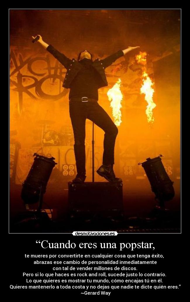 “Cuando eres una popstar, - te mueres por convertirte en cualquier cosa que tenga éxito, 
abrazas ese cambio de personalidad inmediatamente
 con tal de vender millones de discos. 
Pero si lo que haces es rock and roll, sucede justo lo contrario. 
Lo que quieres es mostrar tu mundo, cómo encajas tú en él. 
Quieres mantenerlo a toda costa y no dejas que nadie te dicte quién eres.”
 ~Gerard Way