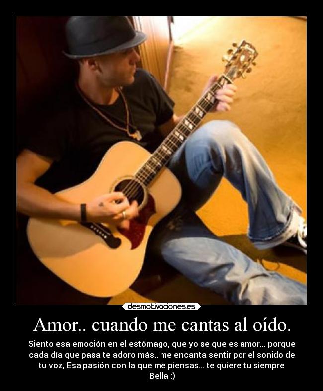 Amor.. cuando me cantas al oído. - Siento esa emoción en el estómago, que yo se que es amor... porque
cada día que pasa te adoro más.. me encanta sentir por el sonido de
tu voz, Esa pasión con la que me piensas... te quiere tu siempre
Bella :)