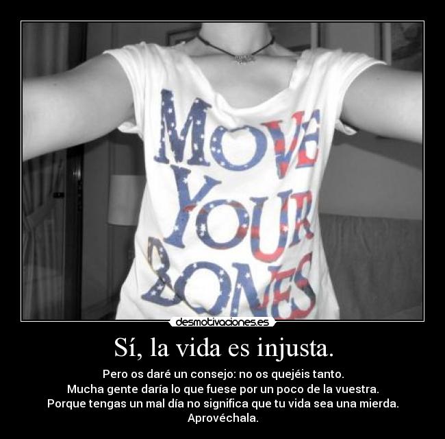 Sí, la vida es injusta. - Pero os daré un consejo: no os quejéis tanto.
Mucha gente daría lo que fuese por un poco de la vuestra.
Porque tengas un mal día no significa que tu vida sea una mierda.
Aprovéchala.