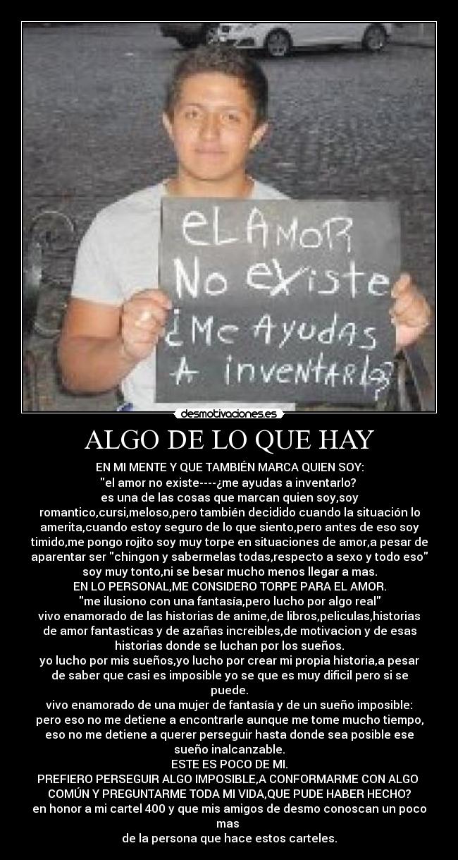 ALGO DE LO QUE HAY - EN MI MENTE Y QUE TAMBIÉN MARCA QUIEN SOY:
el amor no existe----¿me ayudas a inventarlo? 
es una de las cosas que marcan quien soy,soy
romantico,cursi,meloso,pero también decidido cuando la situación lo
amerita,cuando estoy seguro de lo que siento,pero antes de eso soy
timido,me pongo rojito soy muy torpe en situaciones de amor,a pesar de
aparentar ser chingon y sabermelas todas,respecto a sexo y todo eso
soy muy tonto,ni se besar mucho menos llegar a mas.
EN LO PERSONAL,ME CONSIDERO TORPE PARA EL AMOR.
me ilusiono con una fantasía,pero lucho por algo real
vivo enamorado de las historias de anime,de libros,peliculas,historias
de amor fantasticas y de azañas increibles,de motivacion y de esas
historias donde se luchan por los sueños.
yo lucho por mis sueños,yo lucho por crear mi propia historia,a pesar
de saber que casi es imposible yo se que es muy dificil pero si se
puede.
vivo enamorado de una mujer de fantasía y de un sueño imposible:
pero eso no me detiene a encontrarle aunque me tome mucho tiempo,
eso no me detiene a querer perseguir hasta donde sea posible ese
sueño inalcanzable.
ESTE ES POCO DE MI.
PREFIERO PERSEGUIR ALGO IMPOSIBLE,A CONFORMARME CON ALGO 
COMÚN Y PREGUNTARME TODA MI VIDA,QUE PUDE HABER HECHO?
en honor a mi cartel 400 y que mis amigos de desmo conoscan un poco
mas 
de la persona que hace estos carteles.