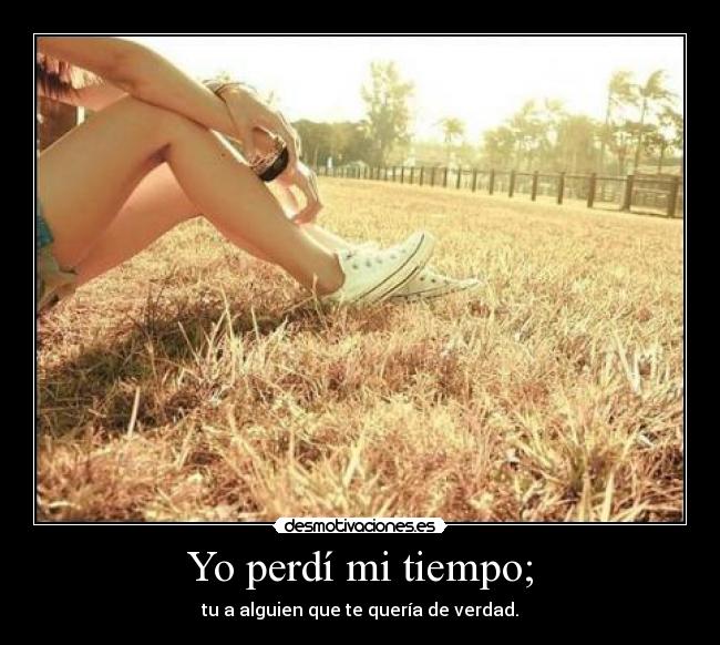Yo perdí mi tiempo; - tu a alguien que te quería de verdad.
