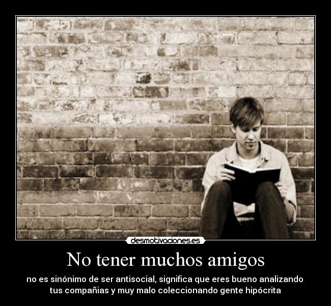 No tener muchos amigos - no es sinónimo de ser antisocial, significa que eres bueno analizando 
tus compañias y muy malo coleccionando gente hipócrita