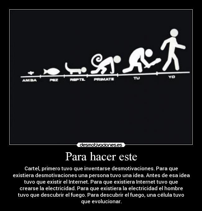 Para hacer este - Cartel, primero tuvo que inventarse desmotivaciones. Para que
existiera desmotivaciones una persona tuvo una idea. Antes de esa idea
tuvo que existir el Internet. Para que existiera Internet tuvo que
crearse la electricidad. Para que existiera la electricidad el hombre
tuvo que descubrir el fuego. Para descubrir el fuego, una célula tuvo
que evolucionar.