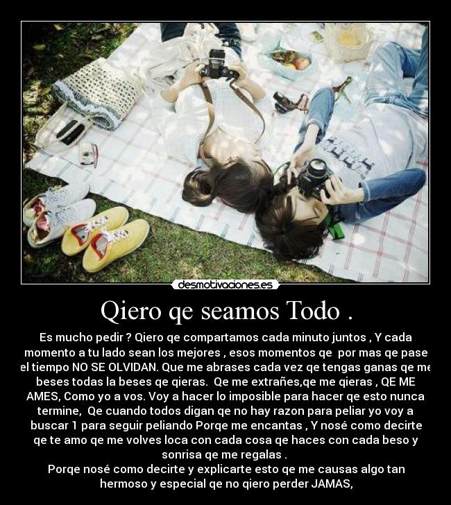Qiero qe seamos Todo . - Es mucho pedir ? Qiero qe compartamos cada minuto juntos , Y cada
momento a tu lado sean los mejores , esos momentos qe por mas qe pase
el tiempo NO SE OLVIDAN. Que me abrases cada vez qe tengas ganas qe me
beses todas la beses qe qieras. Qe me extrañes,qe me qieras , QE ME
AMES, Como yo a vos. Voy a hacer lo imposible para hacer qe esto nunca
termine, Qe cuando todos digan qe no hay razon para peliar yo voy a
buscar 1 para seguir peliando Porqe me encantas , Y nosé como decirte
qe te amo qe me volves loca con cada cosa qe haces con cada beso y
sonrisa qe me regalas .
Porqe nosé como decirte y explicarte esto qe me causas algo tan
hermoso y especial qe no qiero perder JAMAS,