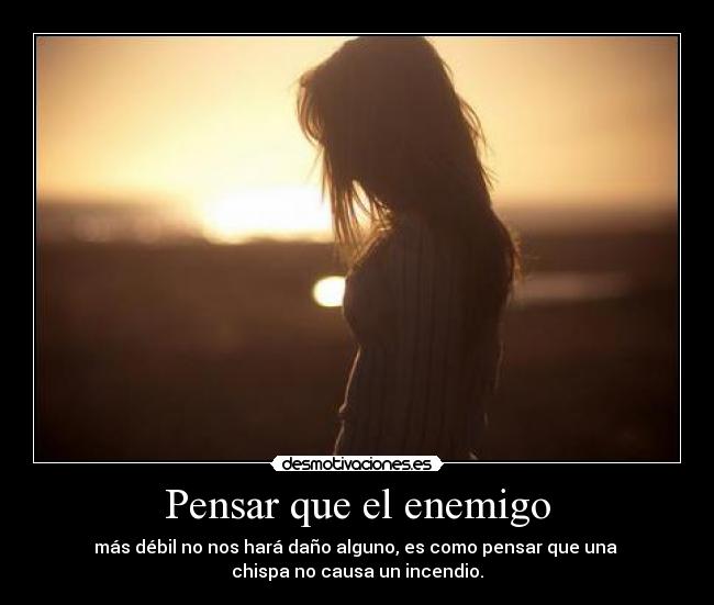 Pensar que el enemigo - más débil no nos hará daño alguno, es como pensar que una 
chispa no causa un incendio.